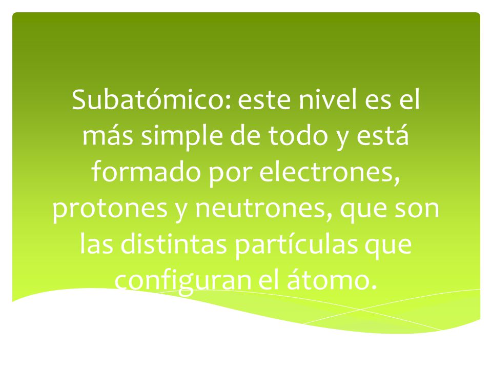 Subatómico: este nivel es el más simple de todo y está formado por electrones, protones y neutrones, que son las distintas partículas que configuran el átomo.