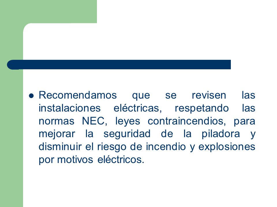 Recomendamos que se revisen las instalaciones eléctricas, respetando las normas NEC, leyes contraincendios, para mejorar la seguridad de la piladora y disminuir el riesgo de incendio y explosiones por motivos eléctricos.