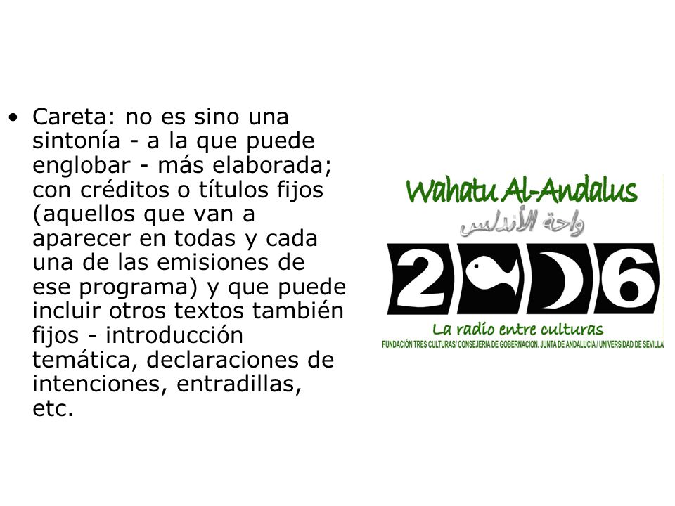 Careta: no es sino una sintonía - a la que puede englobar - más elaborada; con créditos o títulos fijos (aquellos que van a aparecer en todas y cada una de las emisiones de ese programa) y que puede incluir otros textos también fijos - introducción temática, declaraciones de intenciones, entradillas, etc.