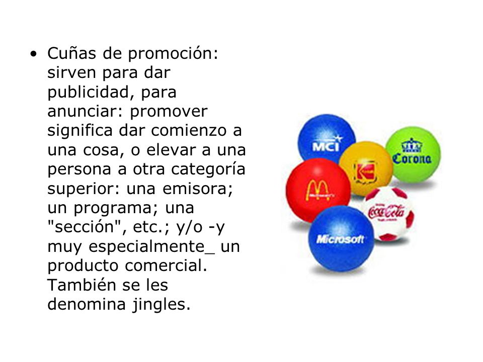 Cuñas de promoción: sirven para dar publicidad, para anunciar: promover significa dar comienzo a una cosa, o elevar a una persona a otra categoría superior: una emisora; un programa; una sección , etc.; y/o -y muy especialmente_ un producto comercial.