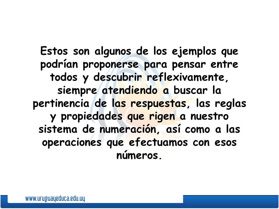 Estos son algunos de los ejemplos que podrían proponerse para pensar entre todos y descubrir reflexivamente, siempre atendiendo a buscar la pertinencia de las respuestas, las reglas y propiedades que rigen a nuestro sistema de numeración, así como a las operaciones que efectuamos con esos números.