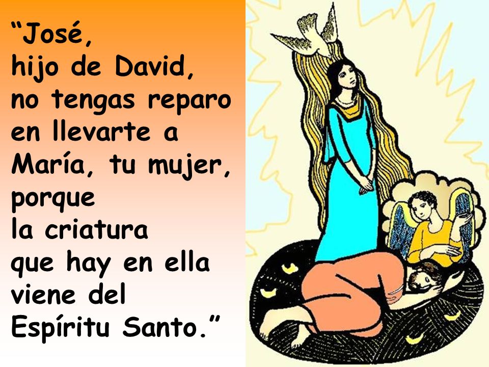 José, hijo de David, no tengas reparo en llevarte a María, tu mujer, porque la criatura que hay en ella viene del Espíritu Santo.