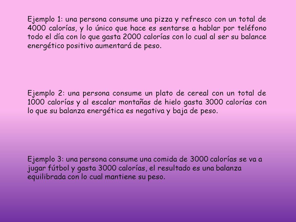 Ejemplo 1: una persona consume una pizza y refresco con un total de 4000 calorías, y lo único que hace es sentarse a hablar por teléfono todo el día con lo que gasta 2000 calorías con lo cual al ser su balance energético positivo aumentará de peso.