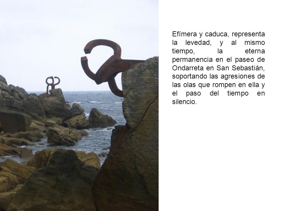 Efímera y caduca, representa la levedad, y al mismo tiempo, la eterna permanencia en el paseo de Ondarreta en San Sebastián, soportando las agresiones de las olas que rompen en ella y el paso del tiempo en silencio.