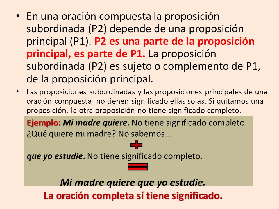 En una oración compuesta la proposición subordinada (P2) depende de una proposición principal (P1). P2 es una parte de la proposición principal, es parte de P1. La proposición subordinada (P2) es sujeto o complemento de P1, de la proposición principal.