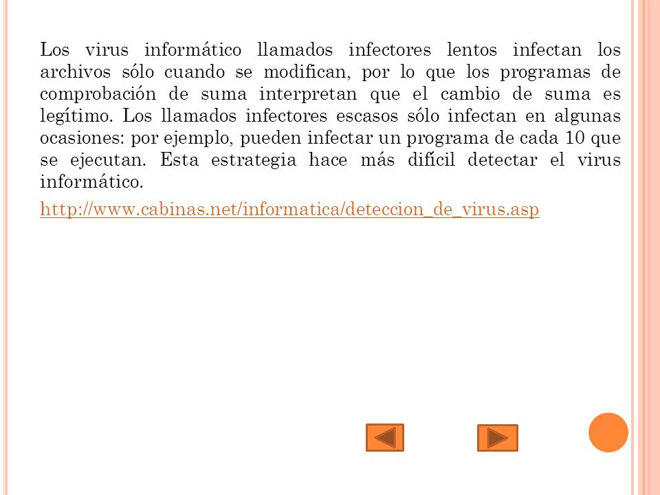 Los virus informático llamados infectores lentos infectan los archivos sólo cuando se modifican, por lo que los programas de comprobación de suma interpretan que el cambio de suma es legítimo. Los llamados infectores escasos sólo infectan en algunas ocasiones: por ejemplo, pueden infectar un programa de cada 10 que se ejecutan. Esta estrategia hace más difícil detectar el virus informático.