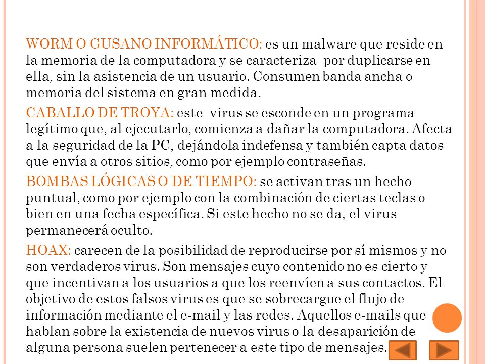 WORM O GUSANO INFORMÁTICO: es un malware que reside en la memoria de la computadora y se caracteriza por duplicarse en ella, sin la asistencia de un usuario. Consumen banda ancha o memoria del sistema en gran medida.