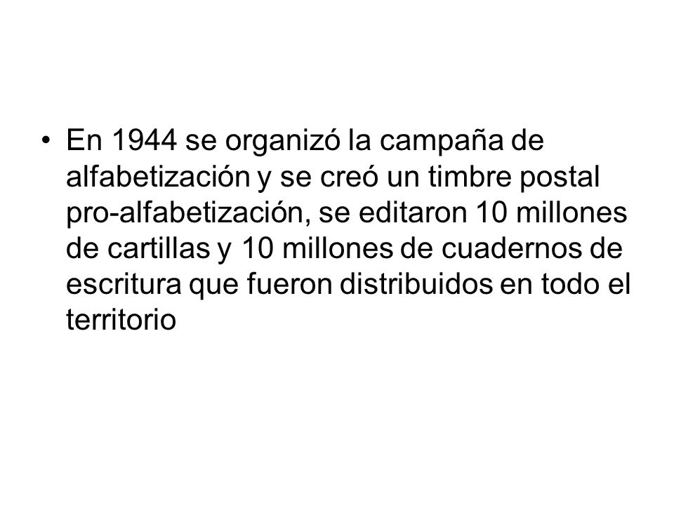 En 1944 se organizó la campaña de alfabetización y se creó un timbre postal pro-alfabetización, se editaron 10 millones de cartillas y 10 millones de cuadernos de escritura que fueron distribuidos en todo el territorio