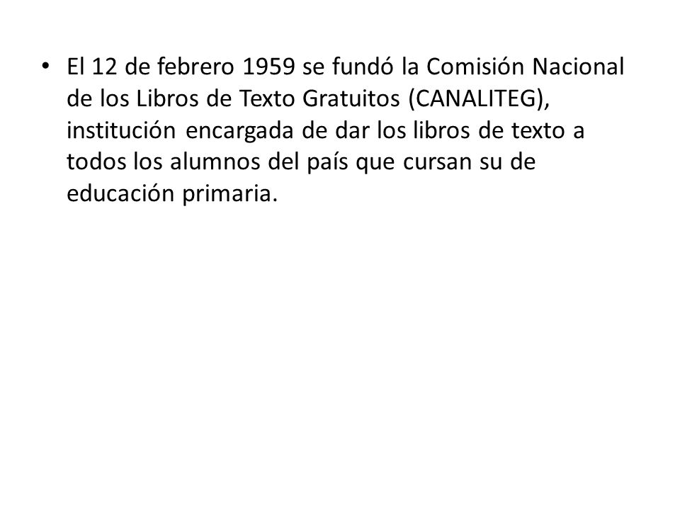 El 12 de febrero 1959 se fundó la Comisión Nacional de los Libros de Texto Gratuitos (CANALITEG), institución encargada de dar los libros de texto a todos los alumnos del país que cursan su de educación primaria.
