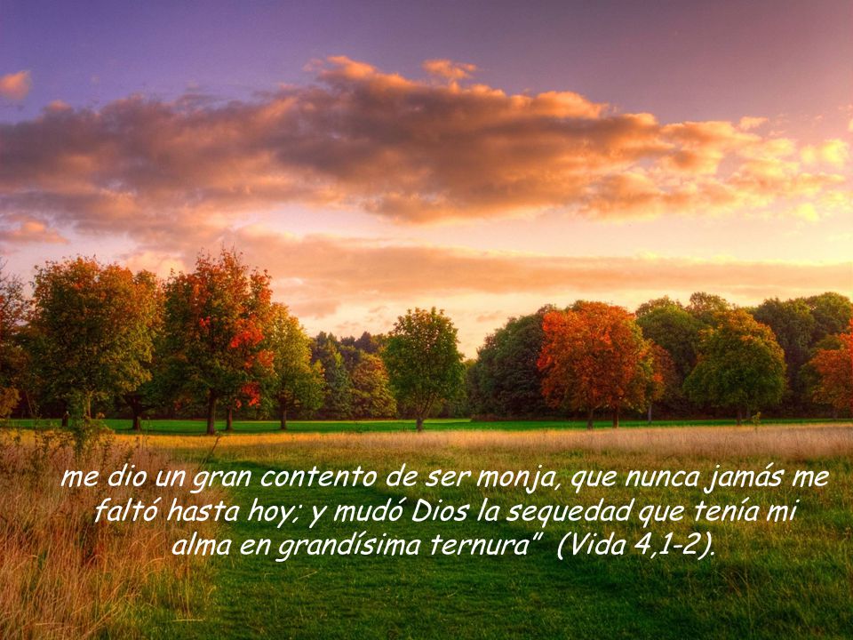 me dio un gran contento de ser monja, que nunca jamás me faltó hasta hoy; y mudó Dios la sequedad que tenía mi alma en grandísima ternura (Vida 4,1-2).