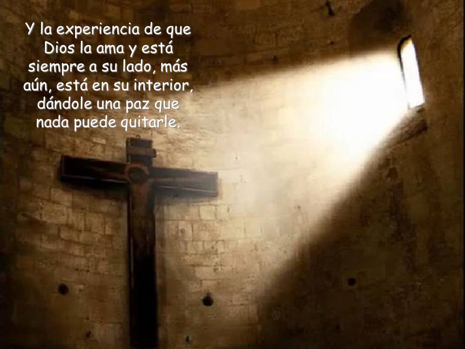 Y la experiencia de que Dios la ama y está siempre a su lado, más aún, está en su interior, dándole una paz que nada puede quitarle.