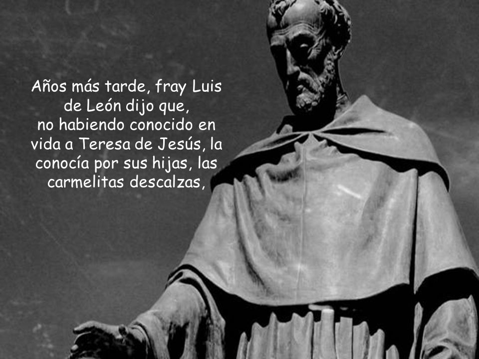Años más tarde, fray Luis de León dijo que, no habiendo conocido en vida a Teresa de Jesús, la conocía por sus hijas, las carmelitas descalzas,