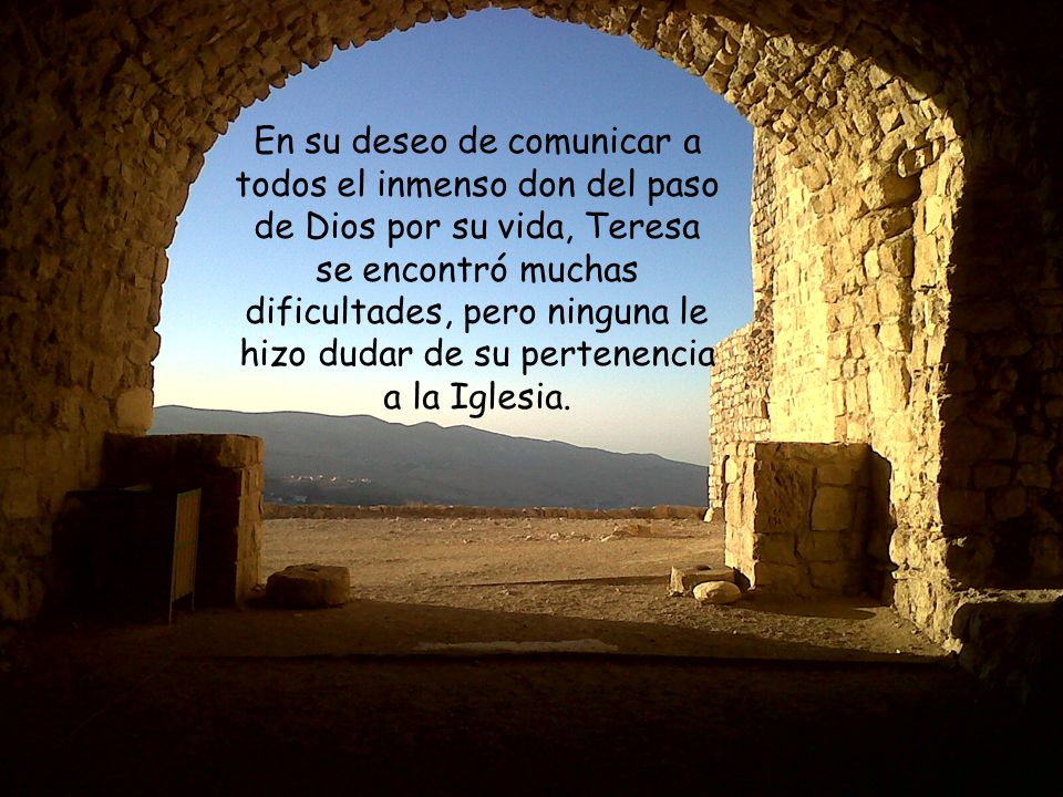 En su deseo de comunicar a todos el inmenso don del paso de Dios por su vida, Teresa se encontró muchas dificultades, pero ninguna le hizo dudar de su pertenencia a la Iglesia.