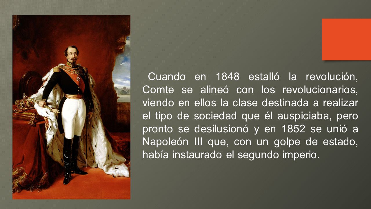 Cuando en 1848 estalló la revolución, Comte se alineó con los revolucionarios, viendo en ellos la clase destinada a realizar el tipo de sociedad que él auspiciaba, pero pronto se desilusionó y en 1852 se unió a Napoleón III que, con un golpe de estado, había instaurado el segundo imperio.