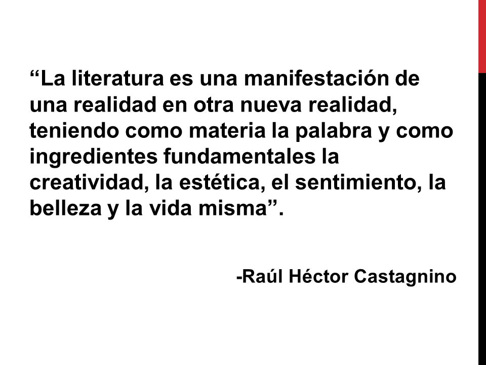 La literatura es una manifestación de una realidad en otra nueva realidad, teniendo como materia la palabra y como ingredientes fundamentales la creatividad, la estética, el sentimiento, la belleza y la vida misma .
