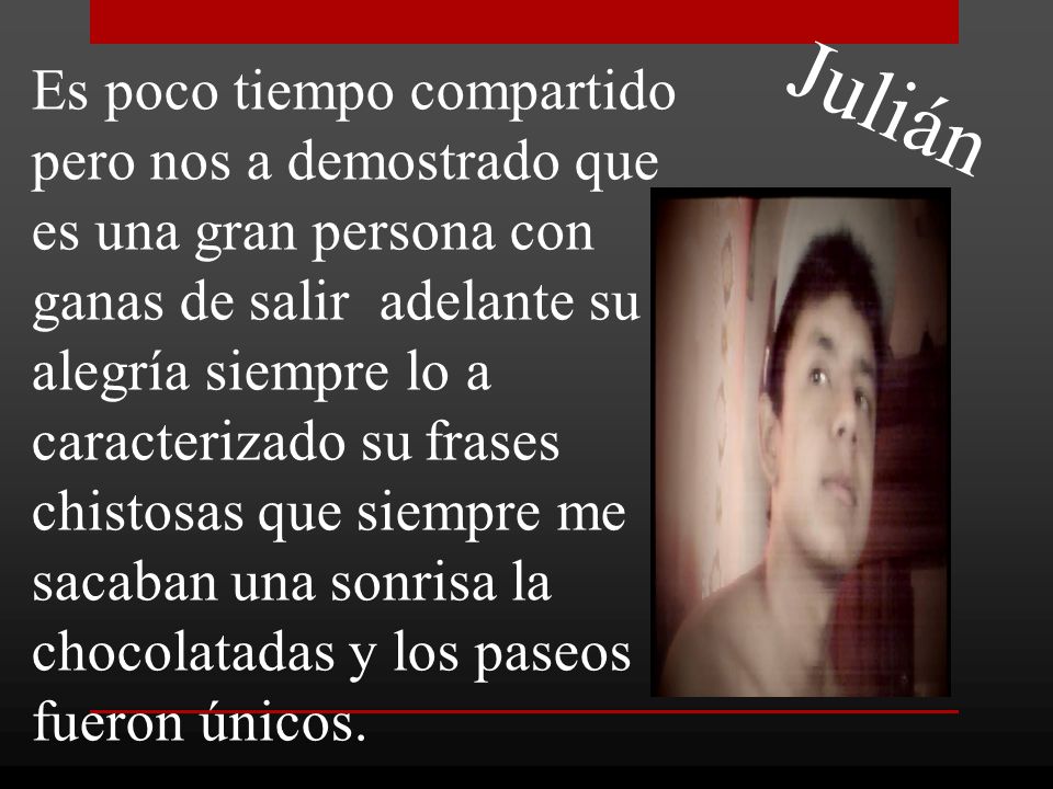 Es poco tiempo compartido pero nos a demostrado que es una gran persona con ganas de salir adelante su alegría siempre lo a caracterizado su frases chistosas que siempre me sacaban una sonrisa la chocolatadas y los paseos fueron únicos.