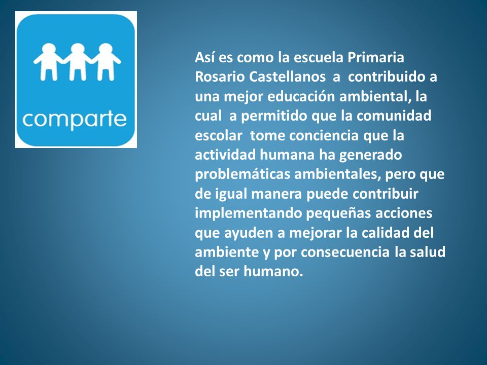 Así es como la escuela Primaria Rosario Castellanos a contribuido a una mejor educación ambiental, la cual a permitido que la comunidad escolar tome conciencia que la actividad humana ha generado problemáticas ambientales, pero que de igual manera puede contribuir implementando pequeñas acciones que ayuden a mejorar la calidad del ambiente y por consecuencia la salud del ser humano.