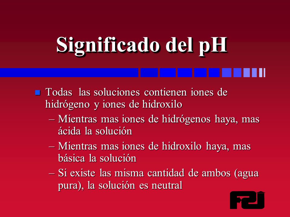Significado del pH Todas las soluciones contienen iones de hidrógeno y iones de hidroxilo.