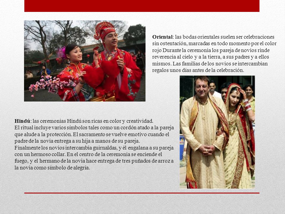 Oriental: las bodas orientales suelen ser celebraciones sin ostentación, marcadas en todo momento por el color rojo Durante la ceremonia los pareja de novios rinde reverencia al cielo y a la tierra, a sus padres y a ellos mismos. Las familias de los novios se intercambian regalos unos días antes de la celebración.