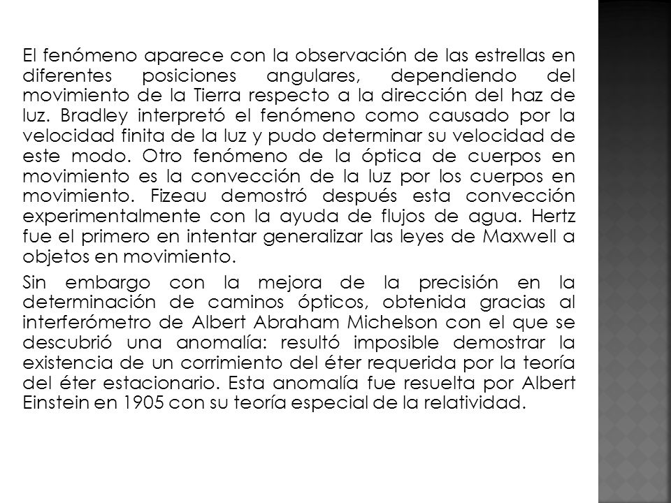El fenómeno aparece con la observación de las estrellas en diferentes posiciones angulares, dependiendo del movimiento de la Tierra respecto a la dirección del haz de luz. Bradley interpretó el fenómeno como causado por la velocidad finita de la luz y pudo determinar su velocidad de este modo. Otro fenómeno de la óptica de cuerpos en movimiento es la convección de la luz por los cuerpos en movimiento. Fizeau demostró después esta convección experimentalmente con la ayuda de flujos de agua. Hertz fue el primero en intentar generalizar las leyes de Maxwell a objetos en movimiento.