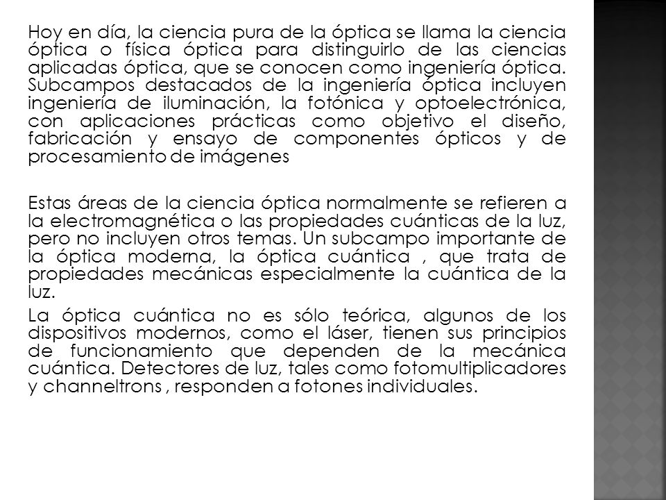 Hoy en día, la ciencia pura de la óptica se llama la ciencia óptica o física óptica para distinguirlo de las ciencias aplicadas óptica, que se conocen como ingeniería óptica. Subcampos destacados de la ingeniería óptica incluyen ingeniería de iluminación, la fotónica y optoelectrónica, con aplicaciones prácticas como objetivo el diseño, fabricación y ensayo de componentes ópticos y de procesamiento de imágenes