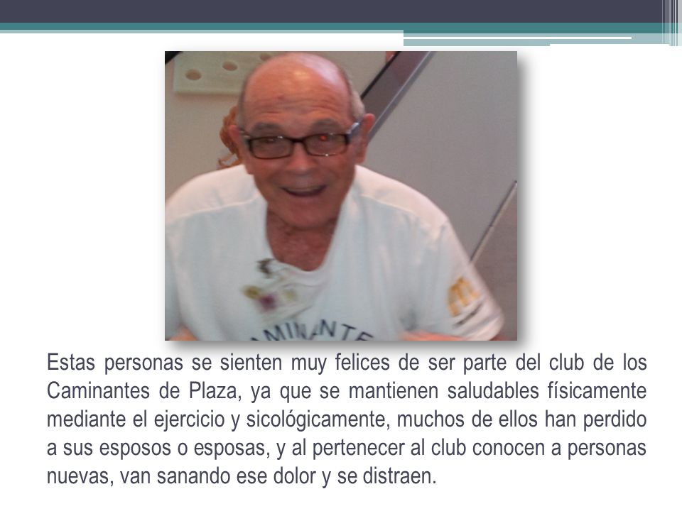 Estas personas se sienten muy felices de ser parte del club de los Caminantes de Plaza, ya que se mantienen saludables físicamente mediante el ejercicio y sicológicamente, muchos de ellos han perdido a sus esposos o esposas, y al pertenecer al club conocen a personas nuevas, van sanando ese dolor y se distraen.