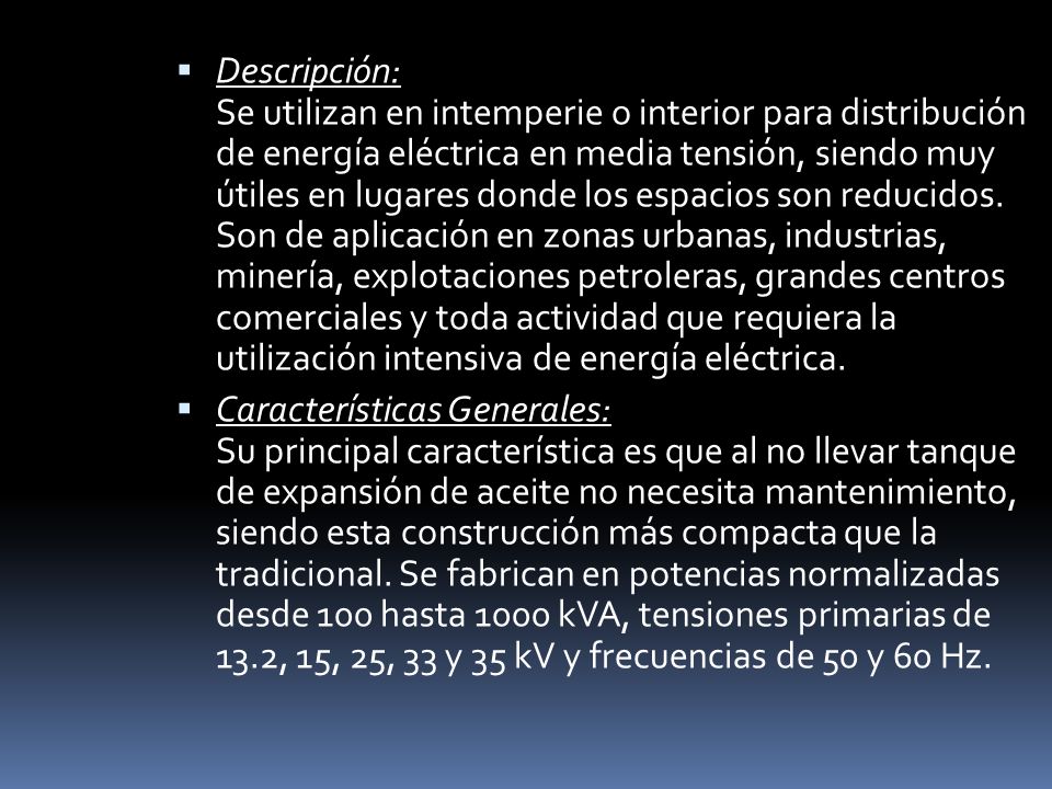 Descripción: Se utilizan en intemperie o interior para distribución de energía eléctrica en media tensión, siendo muy útiles en lugares donde los espacios son reducidos. Son de aplicación en zonas urbanas, industrias, minería, explotaciones petroleras, grandes centros comerciales y toda actividad que requiera la utilización intensiva de energía eléctrica.