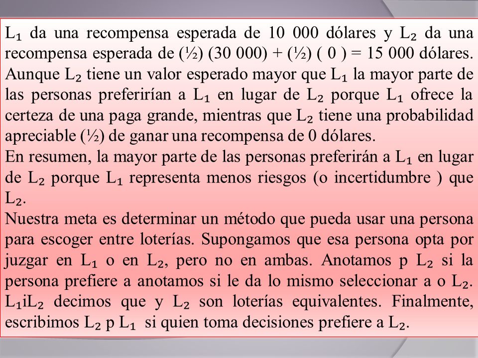 L₁ da una recompensa esperada de dólares y L₂ da una recompensa esperada de (½) (30 000) + (½) ( 0 ) = dólares. Aunque L₂ tiene un valor esperado mayor que L₁ la mayor parte de las personas preferirían a L₁ en lugar de L₂ porque L₁ ofrece la certeza de una paga grande, mientras que L₂ tiene una probabilidad apreciable (½) de ganar una recompensa de 0 dólares.