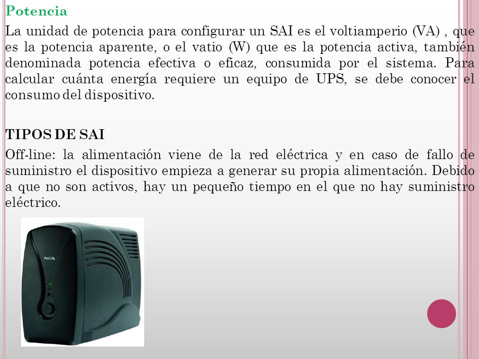 Potencia La unidad de potencia para configurar un SAI es el voltiamperio (VA) , que es la potencia aparente, o el vatio (W) que es la potencia activa, también denominada potencia efectiva o eficaz, consumida por el sistema.
