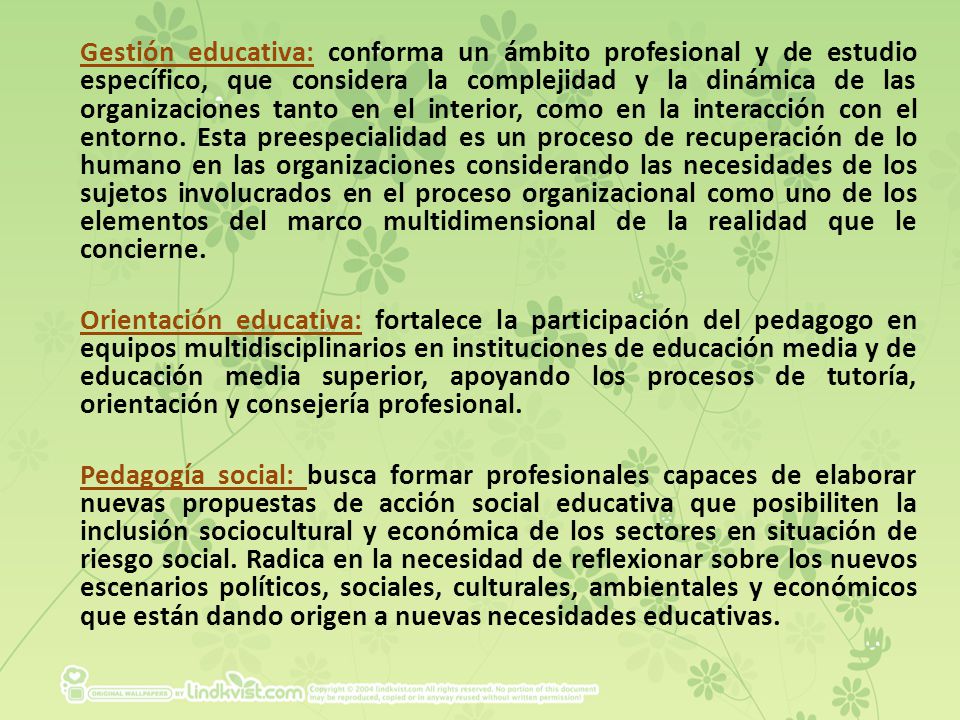 Gestión educativa: conforma un ámbito profesional y de estudio específico, que considera la complejidad y la dinámica de las organizaciones tanto en el interior, como en la interacción con el entorno. Esta preespecialidad es un proceso de recuperación de lo humano en las organizaciones considerando las necesidades de los sujetos involucrados en el proceso organizacional como uno de los elementos del marco multidimensional de la realidad que le concierne.