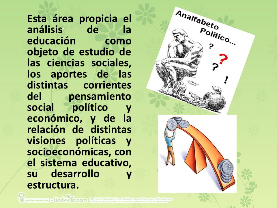 Esta área propicia el análisis de la educación como objeto de estudio de las ciencias sociales, los aportes de las distintas corrientes del pensamiento social político y económico, y de la relación de distintas visiones políticas y socioeconómicas, con el sistema educativo, su desarrollo y estructura.
