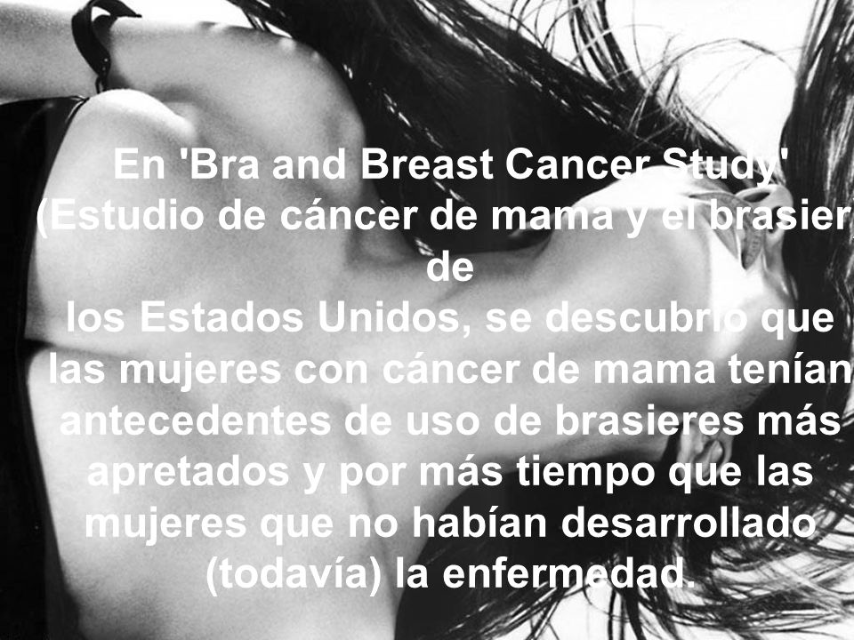 En Bra and Breast Cancer Study (Estudio de cáncer de mama y el brasier) de los Estados Unidos, se descubrió que las mujeres con cáncer de mama tenían antecedentes de uso de brasieres más apretados y por más tiempo que las mujeres que no habían desarrollado (todavía) la enfermedad.