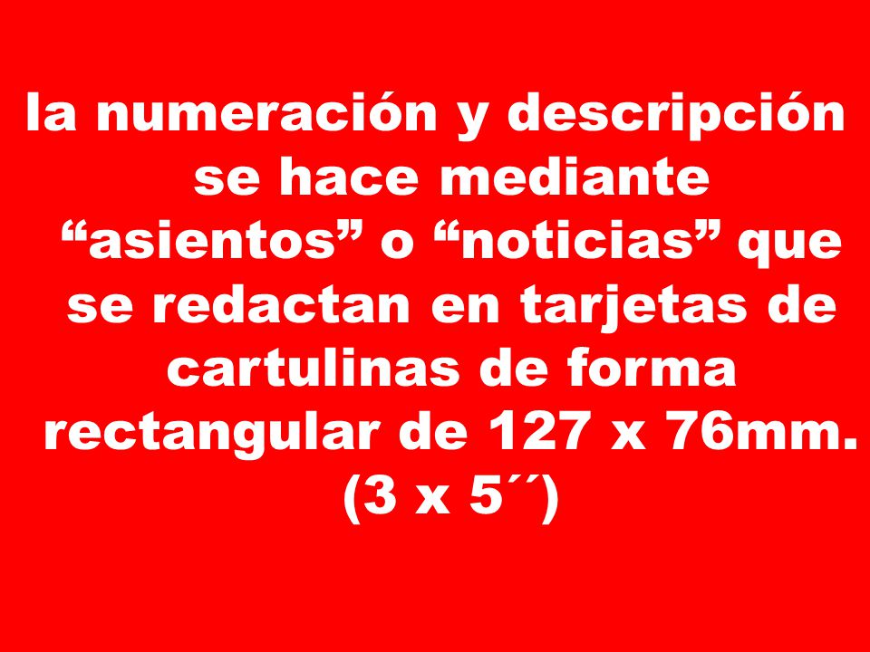 la numeración y descripción se hace mediante asientos o noticias que se redactan en tarjetas de cartulinas de forma rectangular de 127 x 76mm.
