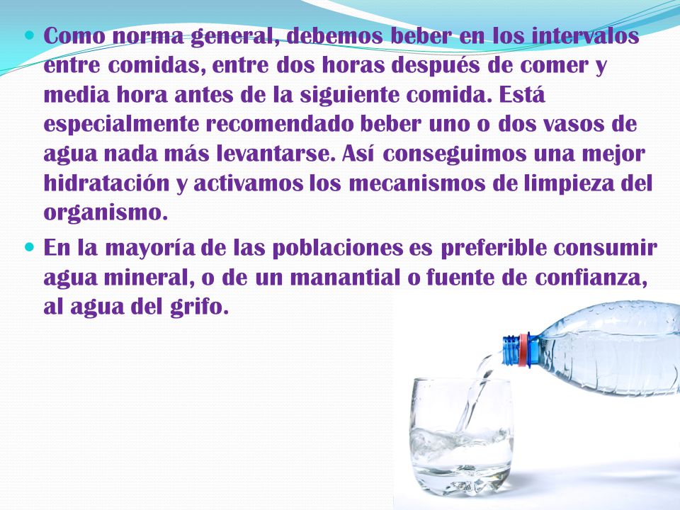 Como norma general, debemos beber en los intervalos entre comidas, entre dos horas después de comer y media hora antes de la siguiente comida. Está especialmente recomendado beber uno o dos vasos de agua nada más levantarse. Así conseguimos una mejor hidratación y activamos los mecanismos de limpieza del organismo.