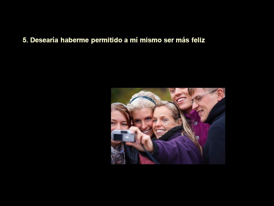 5. Desearía haberme permitido a mí mismo ser más feliz