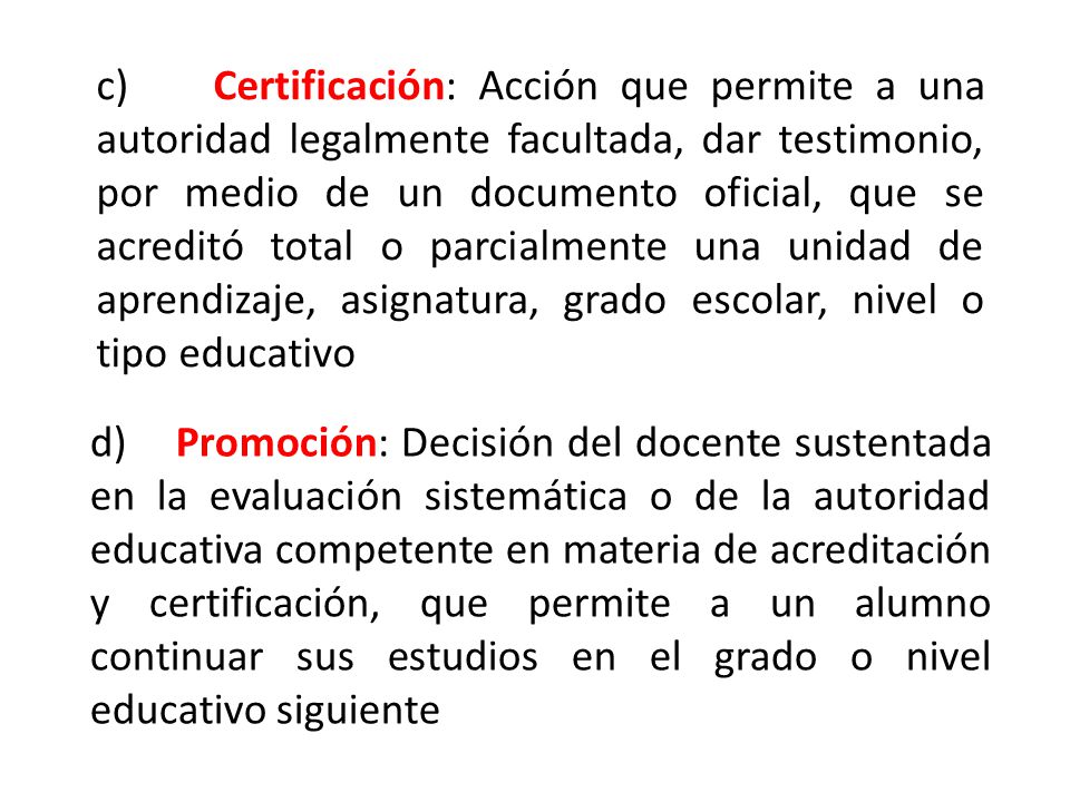 c) Certificación: Acción que permite a una autoridad legalmente facultada, dar testimonio, por medio de un documento oficial, que se acreditó total o parcialmente una unidad de aprendizaje, asignatura, grado escolar, nivel o tipo educativo