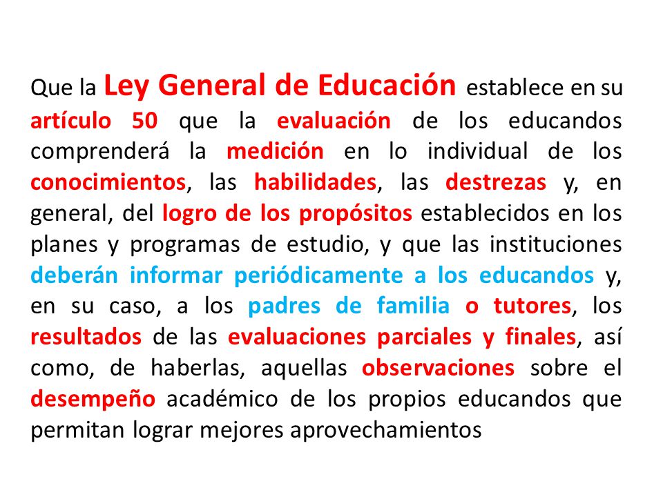 Que la Ley General de Educación establece en su artículo 50 que la evaluación de los educandos comprenderá la medición en lo individual de los conocimientos, las habilidades, las destrezas y, en general, del logro de los propósitos establecidos en los planes y programas de estudio, y que las instituciones deberán informar periódicamente a los educandos y, en su caso, a los padres de familia o tutores, los resultados de las evaluaciones parciales y finales, así como, de haberlas, aquellas observaciones sobre el desempeño académico de los propios educandos que permitan lograr mejores aprovechamientos