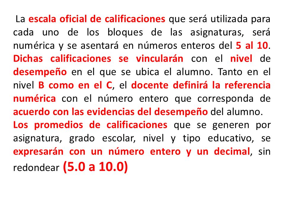 La escala oficial de calificaciones que será utilizada para cada uno de los bloques de las asignaturas, será numérica y se asentará en números enteros del 5 al 10. Dichas calificaciones se vincularán con el nivel de desempeño en el que se ubica el alumno. Tanto en el nivel B como en el C, el docente definirá la referencia numérica con el número entero que corresponda de acuerdo con las evidencias del desempeño del alumno.