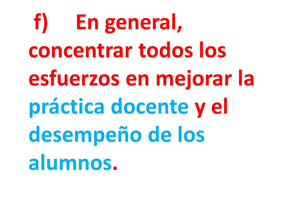 f) En general, concentrar todos los esfuerzos en mejorar la práctica docente y el desempeño de los alumnos.