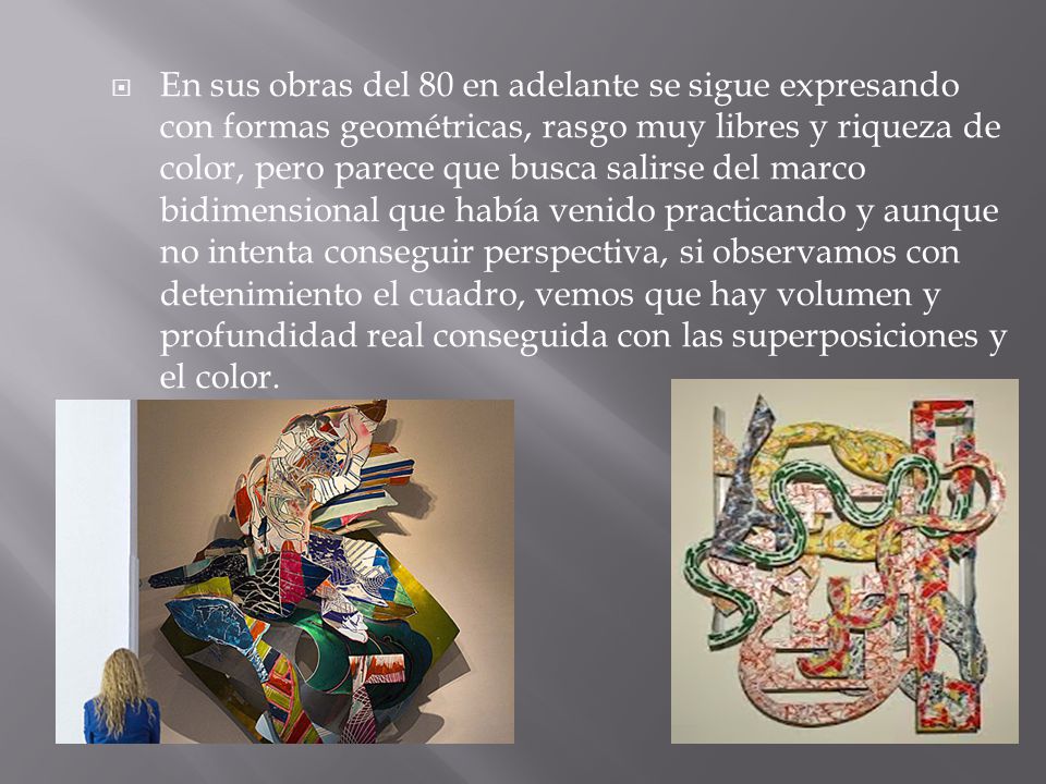 En sus obras del 80 en adelante se sigue expresando con formas geométricas, rasgo muy libres y riqueza de color, pero parece que busca salirse del marco bidimensional que había venido practicando y aunque no intenta conseguir perspectiva, si observamos con detenimiento el cuadro, vemos que hay volumen y profundidad real conseguida con las superposiciones y el color.