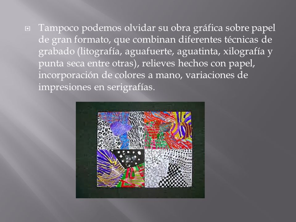 Tampoco podemos olvidar su obra gráfica sobre papel de gran formato, que combinan diferentes técnicas de grabado (litografía, aguafuerte, aguatinta, xilografía y punta seca entre otras), relieves hechos con papel, incorporación de colores a mano, variaciones de impresiones en serigrafías.