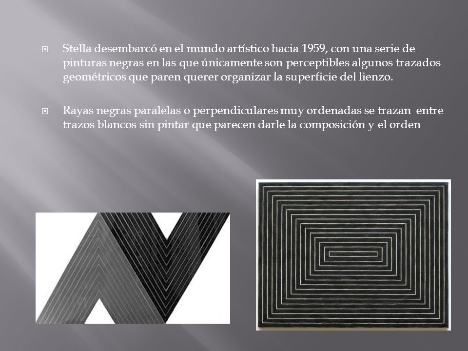 Stella desembarcó en el mundo artístico hacia 1959, con una serie de pinturas negras en las que únicamente son perceptibles algunos trazados geométricos que paren querer organizar la superficie del lienzo.