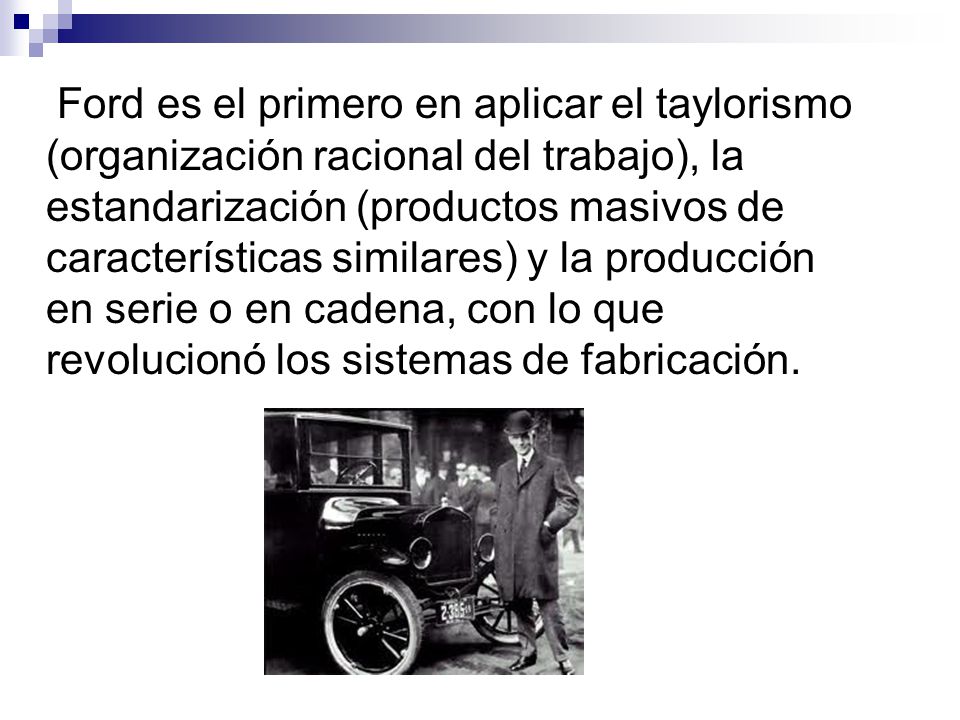 Ford es el primero en aplicar el taylorismo (organización racional del trabajo), la estandarización (productos masivos de características similares) y la producción en serie o en cadena, con lo que revolucionó los sistemas de fabricación.