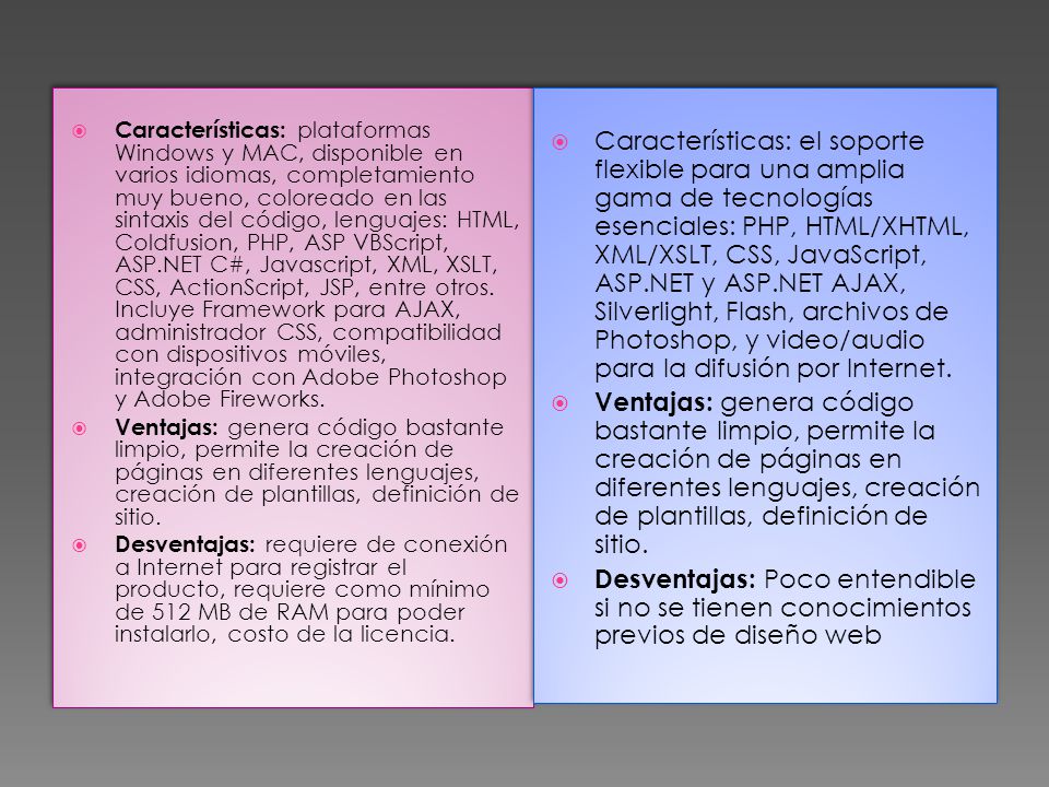 Características: plataformas Windows y MAC, disponible en varios idiomas, completamiento muy bueno, coloreado en las sintaxis del código, lenguajes: HTML, Coldfusion, PHP, ASP VBScript, ASP.NET C#, Javascript, XML, XSLT, CSS, ActionScript, JSP, entre otros. Incluye Framework para AJAX, administrador CSS, compatibilidad con dispositivos móviles, integración con Adobe Photoshop y Adobe Fireworks.