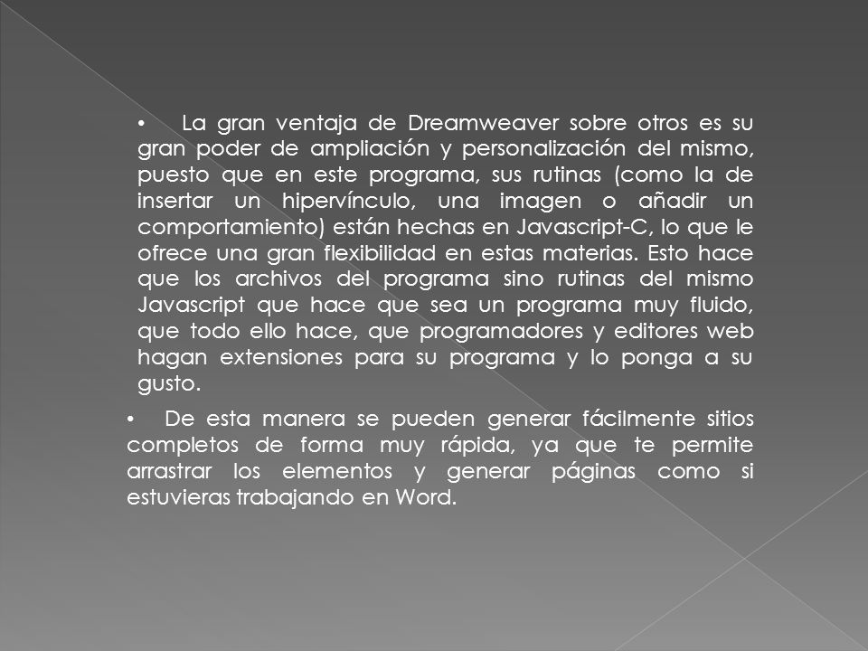La gran ventaja de Dreamweaver sobre otros es su gran poder de ampliación y personalización del mismo, puesto que en este programa, sus rutinas (como la de insertar un hipervínculo, una imagen o añadir un comportamiento) están hechas en Javascript-C, lo que le ofrece una gran flexibilidad en estas materias. Esto hace que los archivos del programa sino rutinas del mismo Javascript que hace que sea un programa muy fluido, que todo ello hace, que programadores y editores web hagan extensiones para su programa y lo ponga a su gusto.