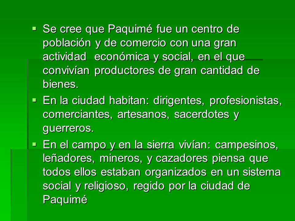 Se cree que Paquimé fue un centro de población y de comercio con una gran actividad económica y social, en el que convivían productores de gran cantidad de bienes.
