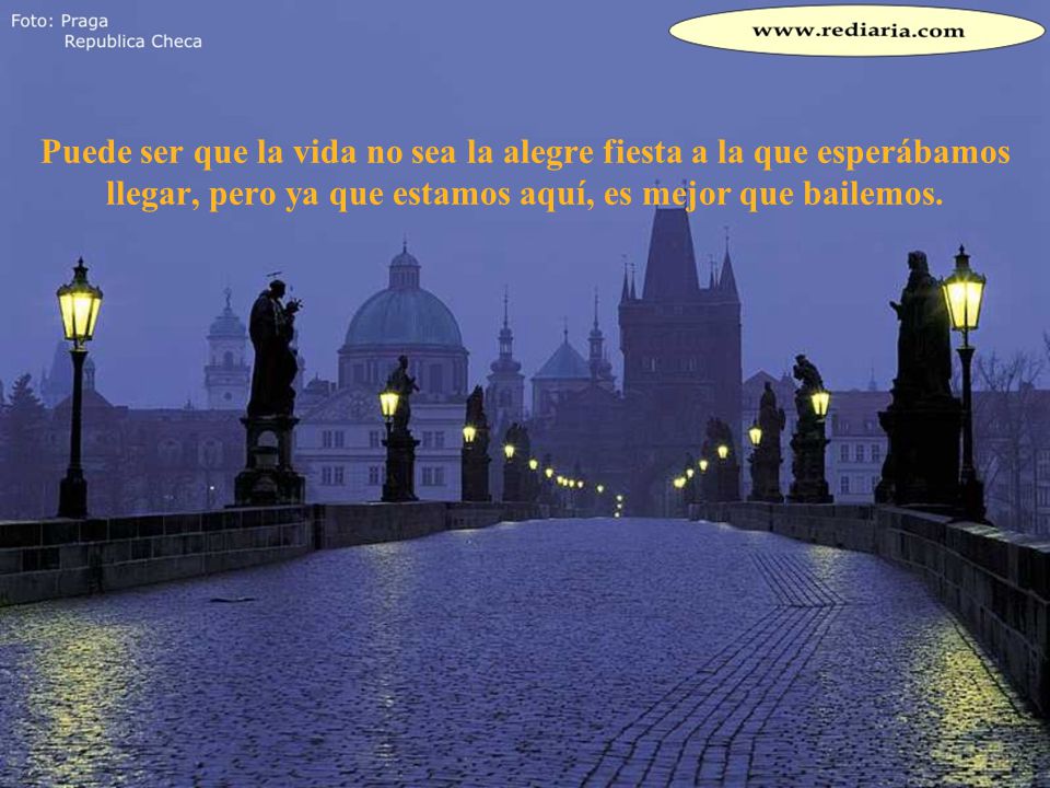 Puede ser que la vida no sea la alegre fiesta a la que esperábamos llegar, pero ya que estamos aquí, es mejor que bailemos.