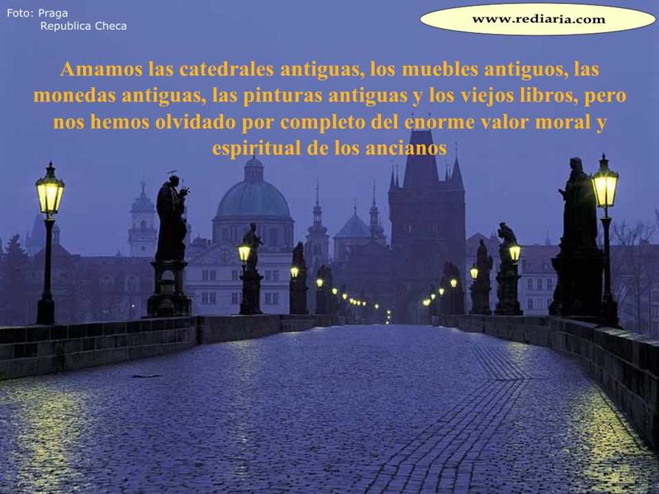 Amamos las catedrales antiguas, los muebles antiguos, las monedas antiguas, las pinturas antiguas y los viejos libros, pero nos hemos olvidado por completo del enorme valor moral y espiritual de los ancianos