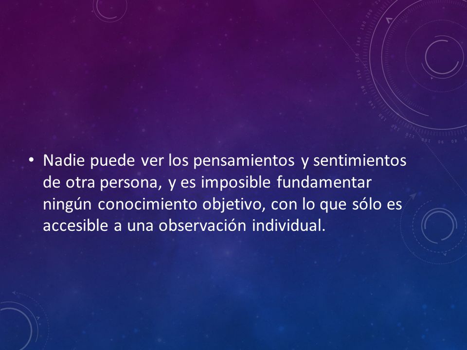 Nadie puede ver los pensamientos y sentimientos de otra persona, y es imposible fundamentar ningún conocimiento objetivo, con lo que sólo es accesible a una observación individual.
