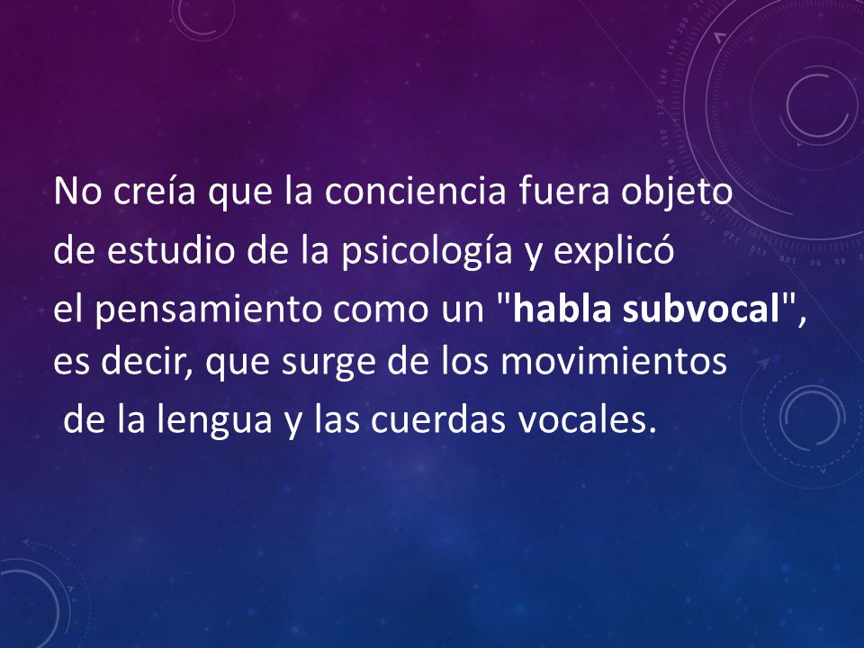 No creía que la conciencia fuera objeto de estudio de la psicología y explicó el pensamiento como un habla subvocal , es decir, que surge de los movimientos de la lengua y las cuerdas vocales.